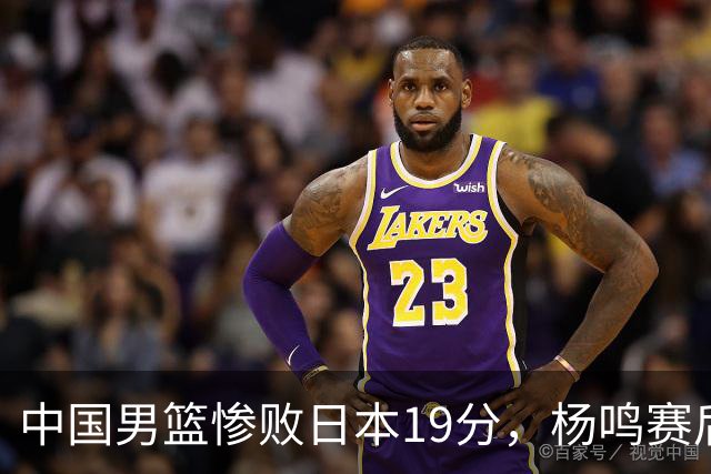 中国男篮惨败日本19分，杨鸣赛后那句话，比比分更刺耳：现在的男篮，一点骨气都没有了